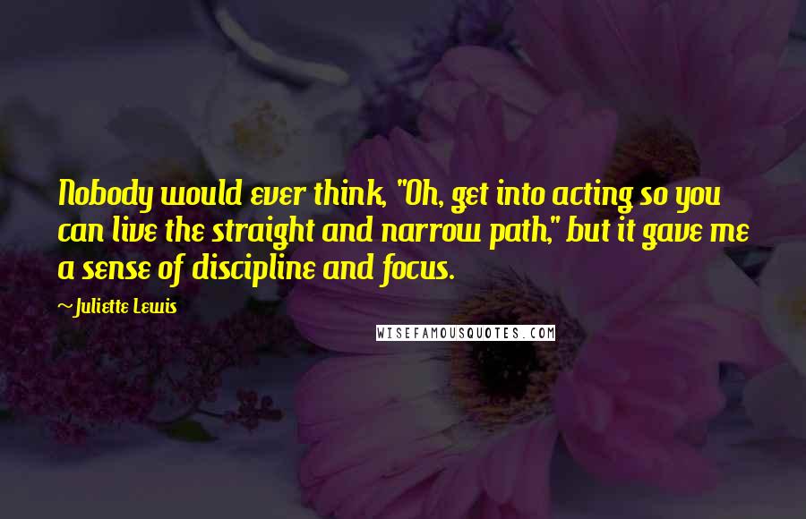 Juliette Lewis Quotes: Nobody would ever think, "Oh, get into acting so you can live the straight and narrow path," but it gave me a sense of discipline and focus.