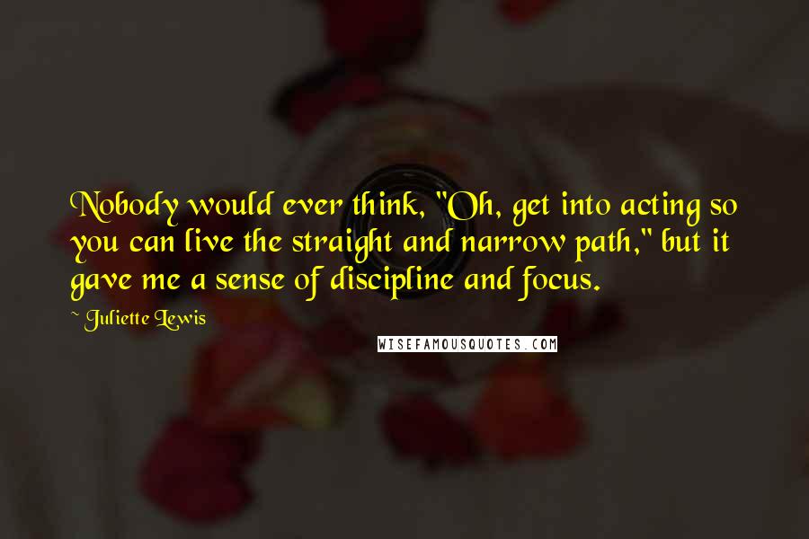 Juliette Lewis Quotes: Nobody would ever think, "Oh, get into acting so you can live the straight and narrow path," but it gave me a sense of discipline and focus.
