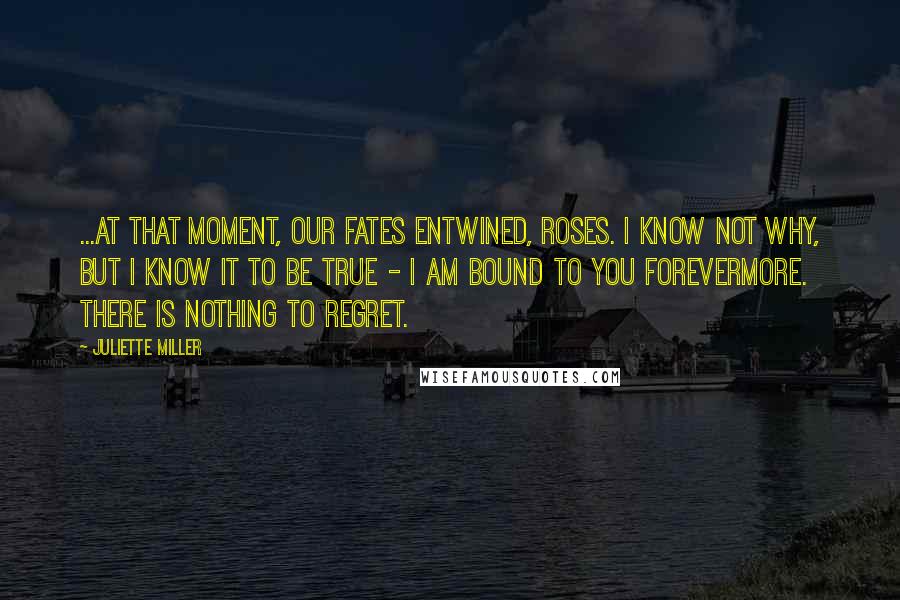 Juliette Miller Quotes: ...At that moment, our fates entwined, Roses. I know not why, but I know it to be true - I am bound to you forevermore. There is nothing to regret.