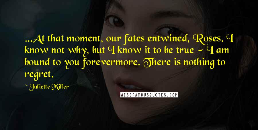 Juliette Miller Quotes: ...At that moment, our fates entwined, Roses. I know not why, but I know it to be true - I am bound to you forevermore. There is nothing to regret.