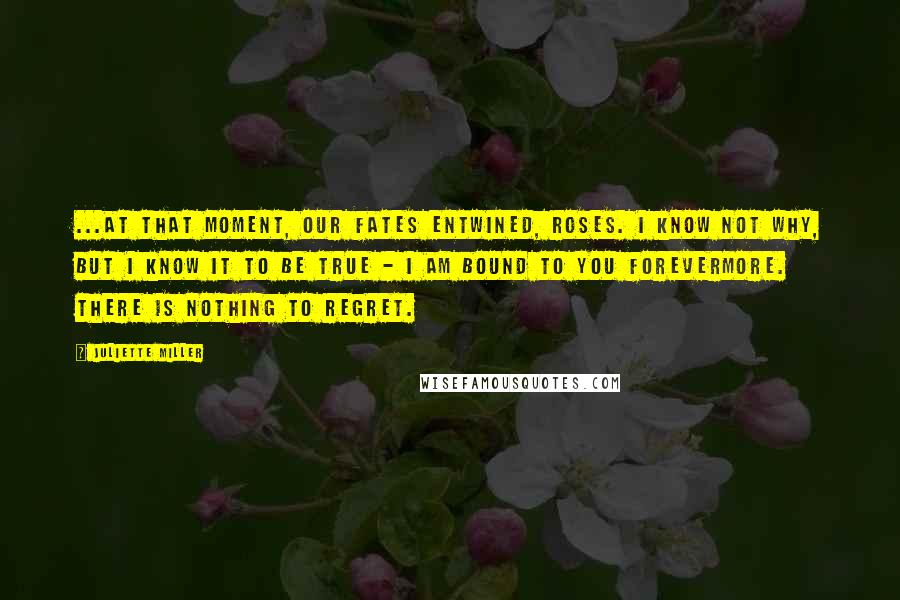 Juliette Miller Quotes: ...At that moment, our fates entwined, Roses. I know not why, but I know it to be true - I am bound to you forevermore. There is nothing to regret.
