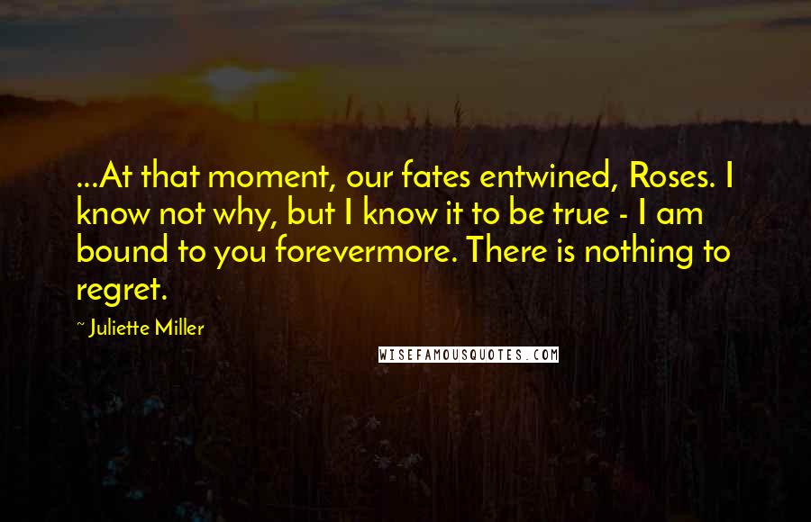 Juliette Miller Quotes: ...At that moment, our fates entwined, Roses. I know not why, but I know it to be true - I am bound to you forevermore. There is nothing to regret.