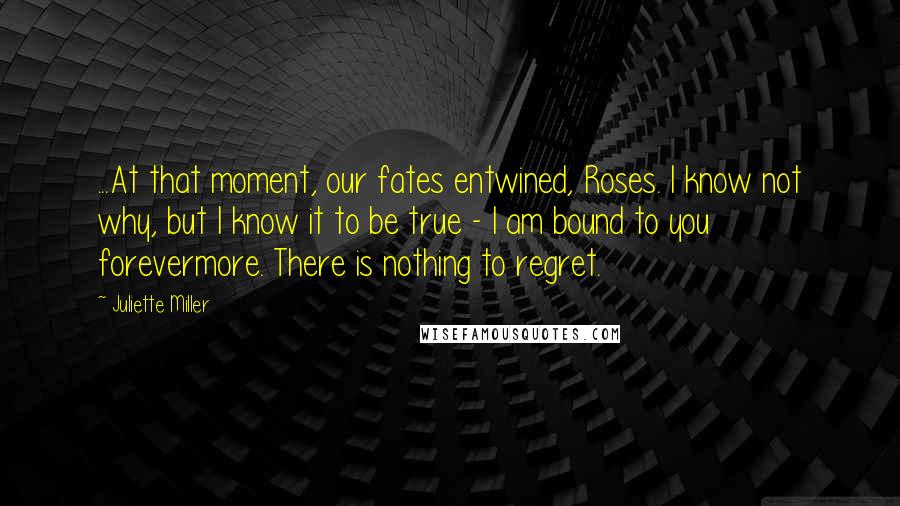 Juliette Miller Quotes: ...At that moment, our fates entwined, Roses. I know not why, but I know it to be true - I am bound to you forevermore. There is nothing to regret.