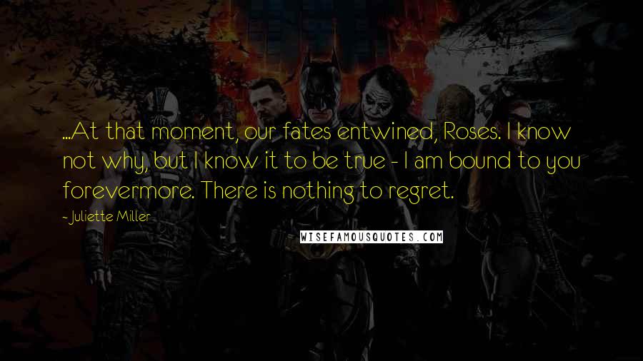 Juliette Miller Quotes: ...At that moment, our fates entwined, Roses. I know not why, but I know it to be true - I am bound to you forevermore. There is nothing to regret.