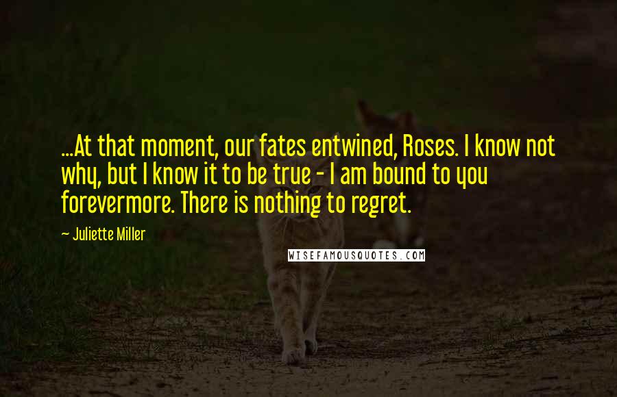 Juliette Miller Quotes: ...At that moment, our fates entwined, Roses. I know not why, but I know it to be true - I am bound to you forevermore. There is nothing to regret.