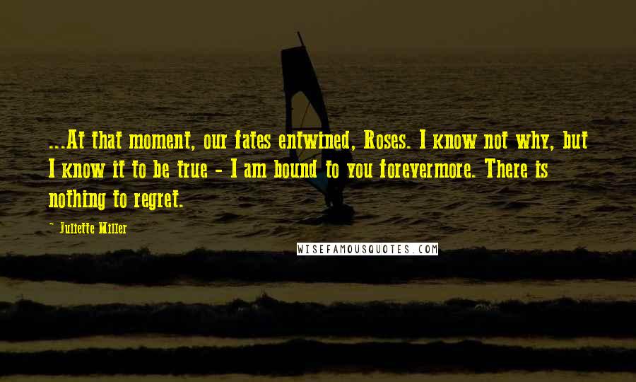 Juliette Miller Quotes: ...At that moment, our fates entwined, Roses. I know not why, but I know it to be true - I am bound to you forevermore. There is nothing to regret.