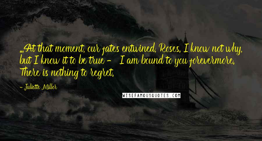 Juliette Miller Quotes: ...At that moment, our fates entwined, Roses. I know not why, but I know it to be true - I am bound to you forevermore. There is nothing to regret.