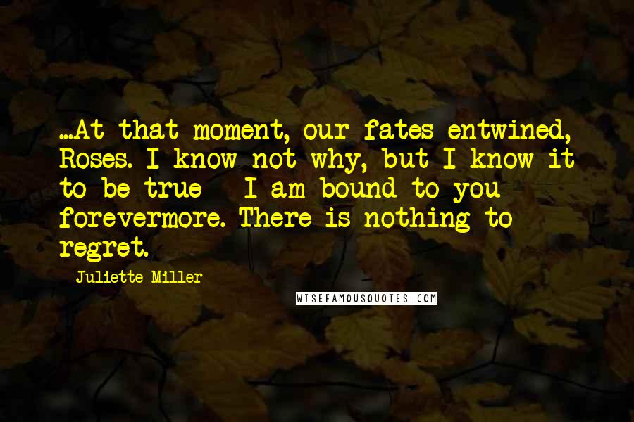 Juliette Miller Quotes: ...At that moment, our fates entwined, Roses. I know not why, but I know it to be true - I am bound to you forevermore. There is nothing to regret.