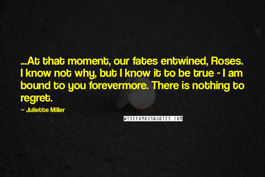 Juliette Miller Quotes: ...At that moment, our fates entwined, Roses. I know not why, but I know it to be true - I am bound to you forevermore. There is nothing to regret.