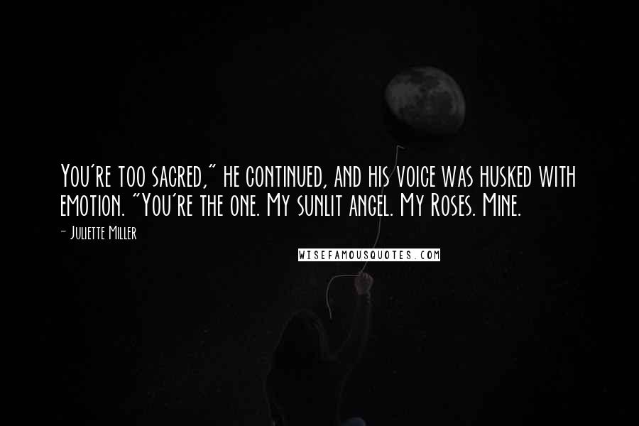 Juliette Miller Quotes: You're too sacred," he continued, and his voice was husked with emotion. "You're the one. My sunlit angel. My Roses. Mine.