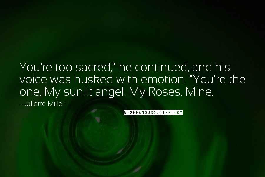 Juliette Miller Quotes: You're too sacred," he continued, and his voice was husked with emotion. "You're the one. My sunlit angel. My Roses. Mine.