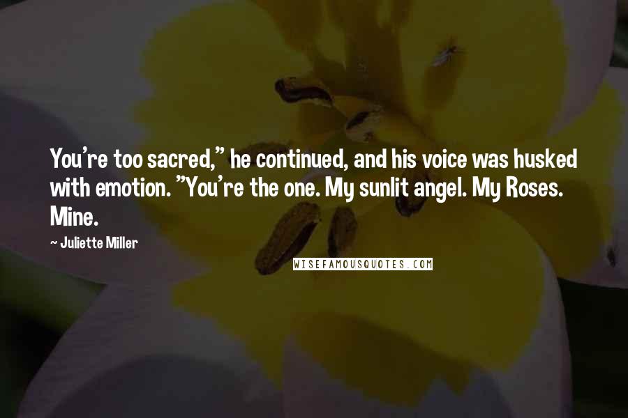 Juliette Miller Quotes: You're too sacred," he continued, and his voice was husked with emotion. "You're the one. My sunlit angel. My Roses. Mine.