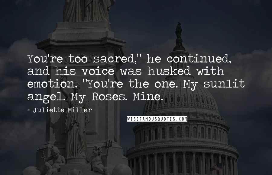 Juliette Miller Quotes: You're too sacred," he continued, and his voice was husked with emotion. "You're the one. My sunlit angel. My Roses. Mine.