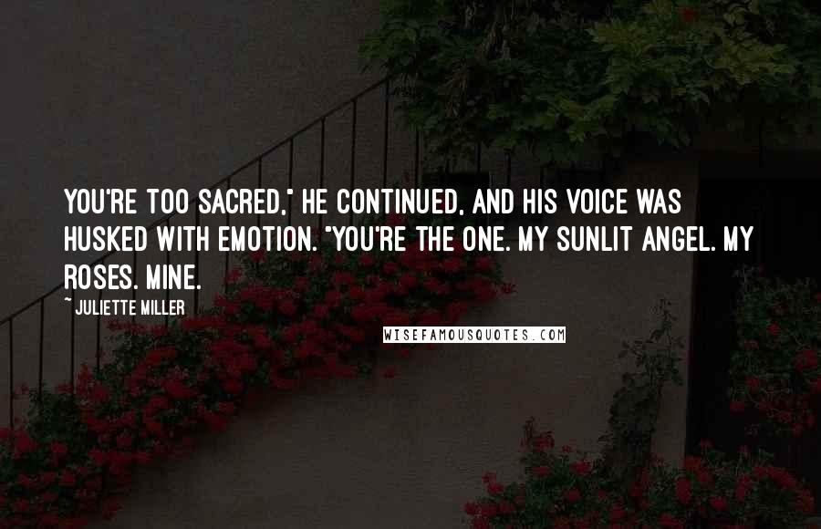 Juliette Miller Quotes: You're too sacred," he continued, and his voice was husked with emotion. "You're the one. My sunlit angel. My Roses. Mine.