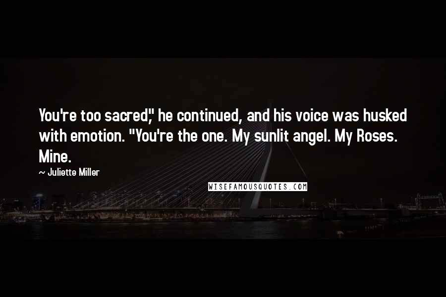Juliette Miller Quotes: You're too sacred," he continued, and his voice was husked with emotion. "You're the one. My sunlit angel. My Roses. Mine.