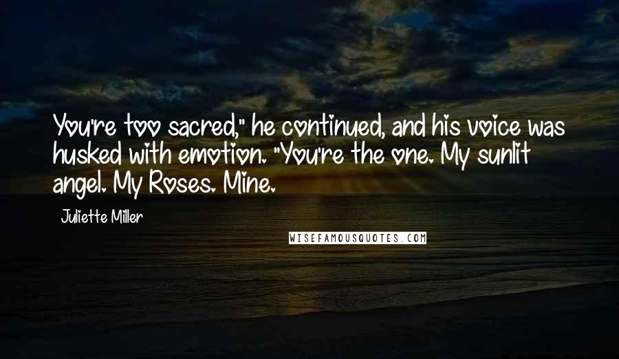 Juliette Miller Quotes: You're too sacred," he continued, and his voice was husked with emotion. "You're the one. My sunlit angel. My Roses. Mine.