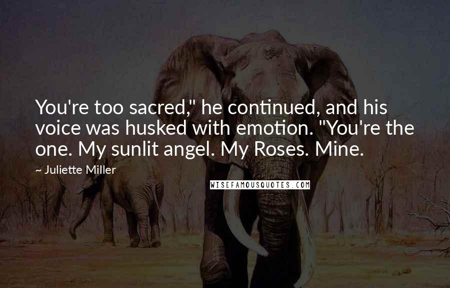Juliette Miller Quotes: You're too sacred," he continued, and his voice was husked with emotion. "You're the one. My sunlit angel. My Roses. Mine.