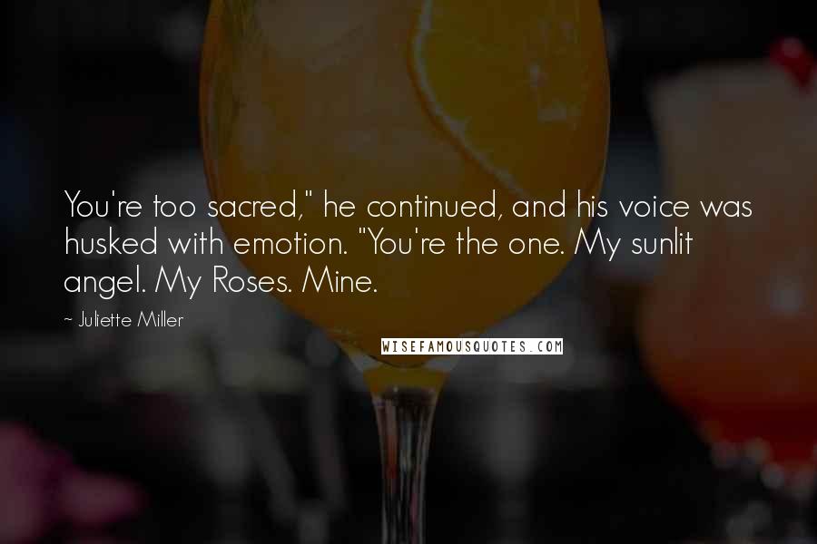 Juliette Miller Quotes: You're too sacred," he continued, and his voice was husked with emotion. "You're the one. My sunlit angel. My Roses. Mine.
