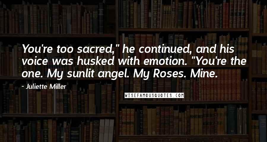 Juliette Miller Quotes: You're too sacred," he continued, and his voice was husked with emotion. "You're the one. My sunlit angel. My Roses. Mine.