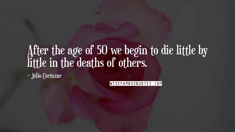 Julio Cortazar Quotes: After the age of 50 we begin to die little by little in the deaths of others.