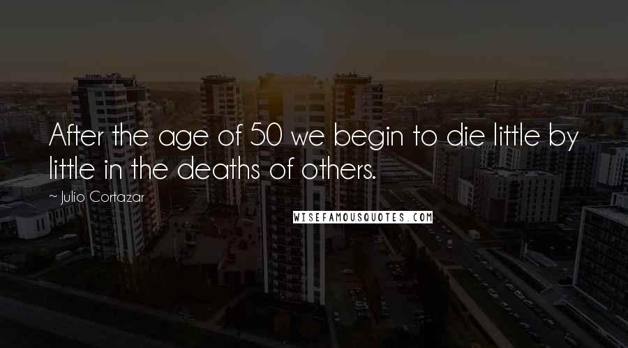 Julio Cortazar Quotes: After the age of 50 we begin to die little by little in the deaths of others.