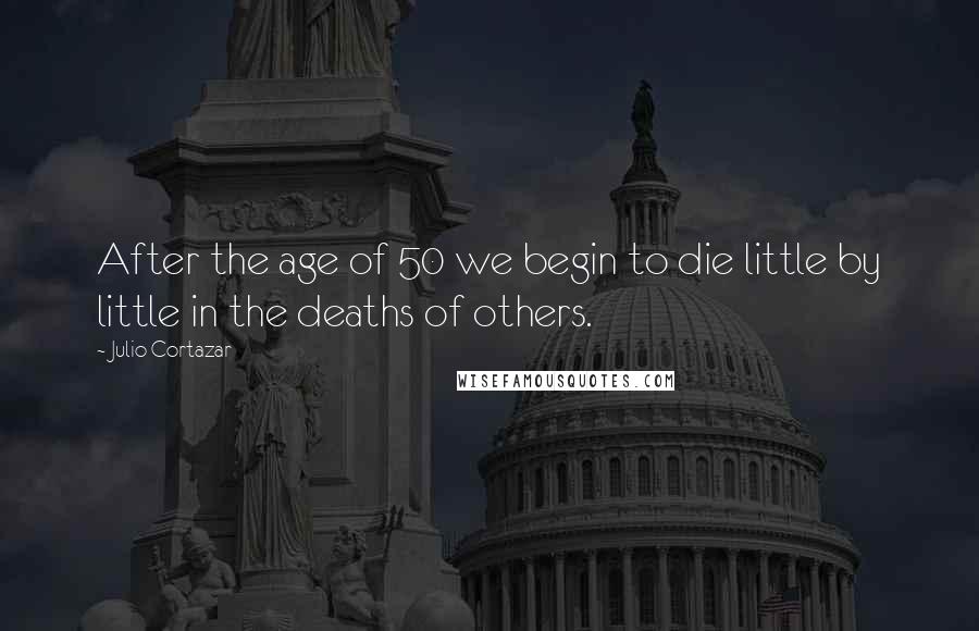 Julio Cortazar Quotes: After the age of 50 we begin to die little by little in the deaths of others.