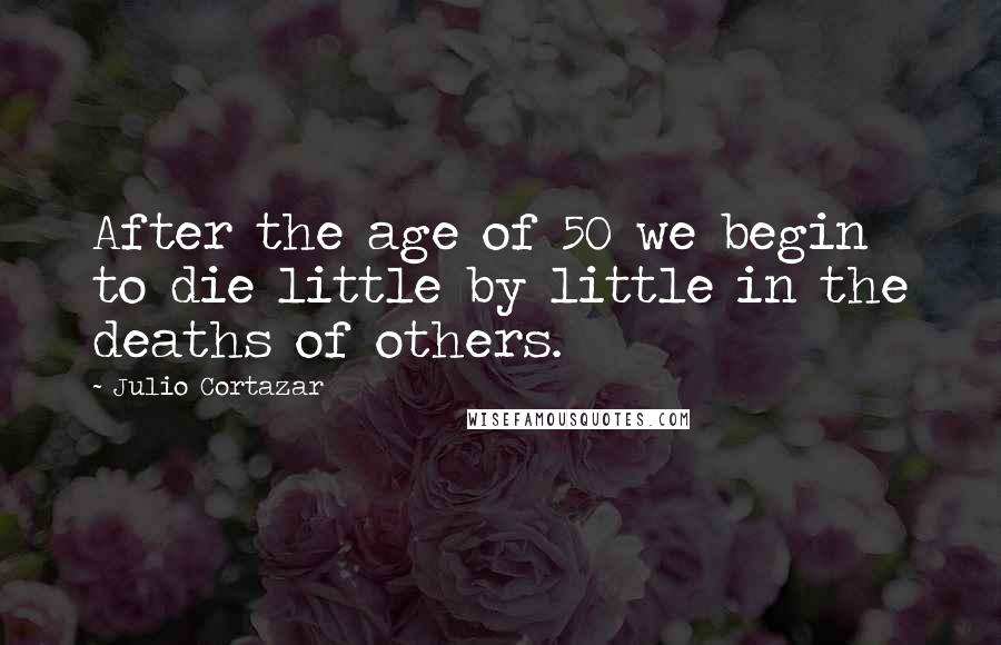 Julio Cortazar Quotes: After the age of 50 we begin to die little by little in the deaths of others.