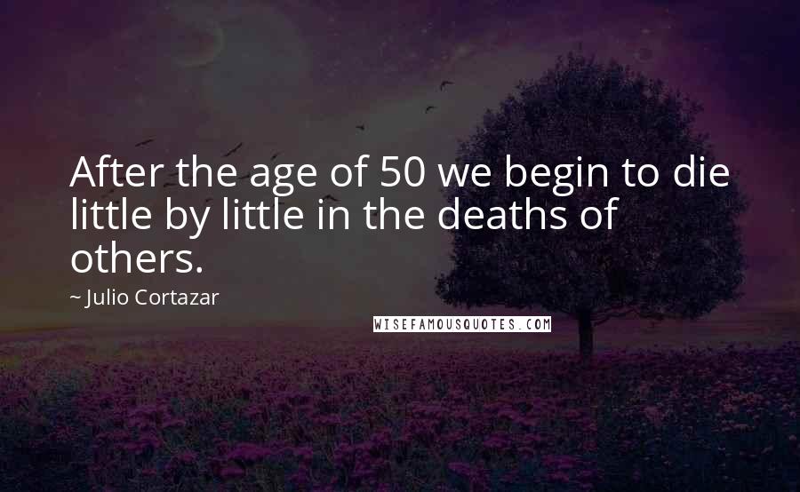 Julio Cortazar Quotes: After the age of 50 we begin to die little by little in the deaths of others.