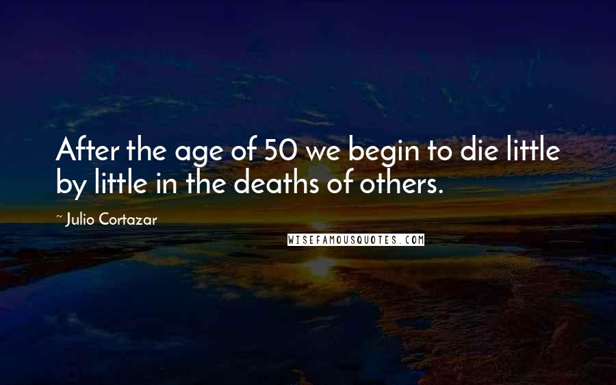 Julio Cortazar Quotes: After the age of 50 we begin to die little by little in the deaths of others.