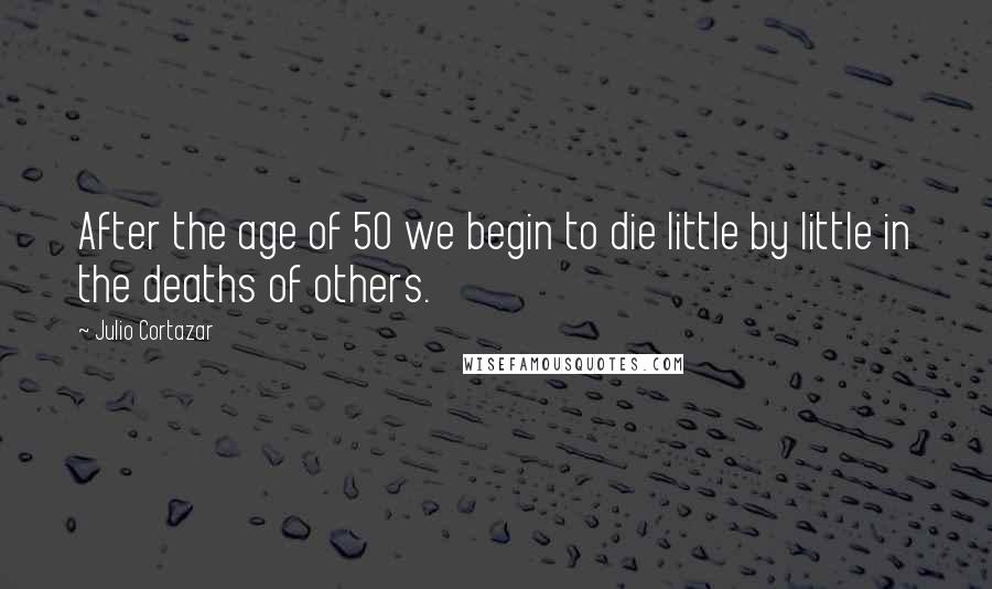 Julio Cortazar Quotes: After the age of 50 we begin to die little by little in the deaths of others.