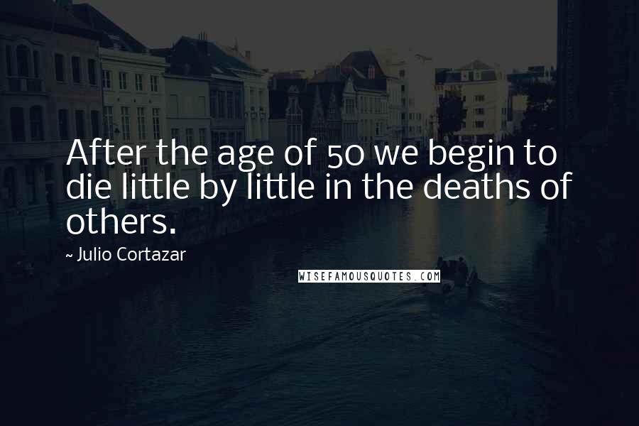 Julio Cortazar Quotes: After the age of 50 we begin to die little by little in the deaths of others.