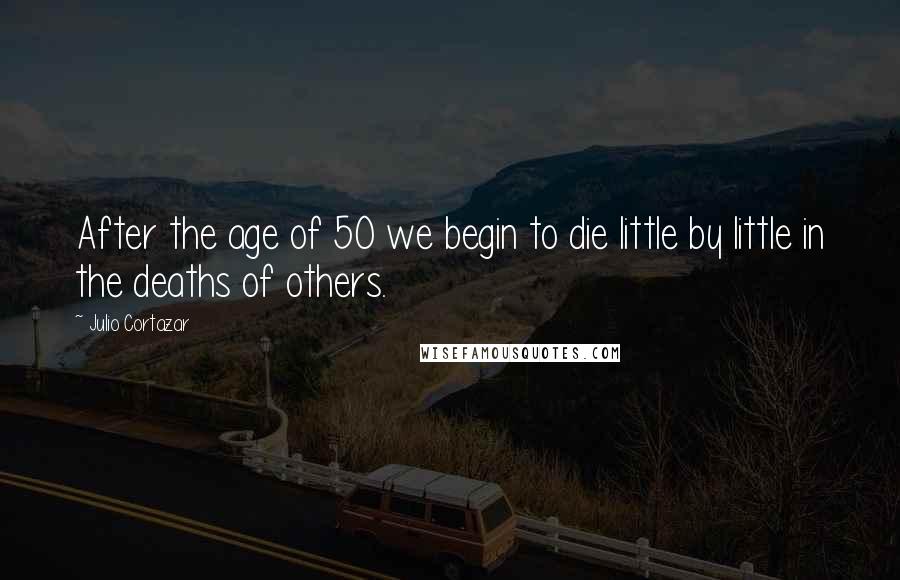 Julio Cortazar Quotes: After the age of 50 we begin to die little by little in the deaths of others.