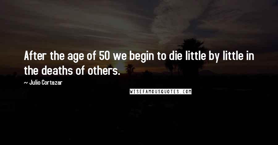 Julio Cortazar Quotes: After the age of 50 we begin to die little by little in the deaths of others.