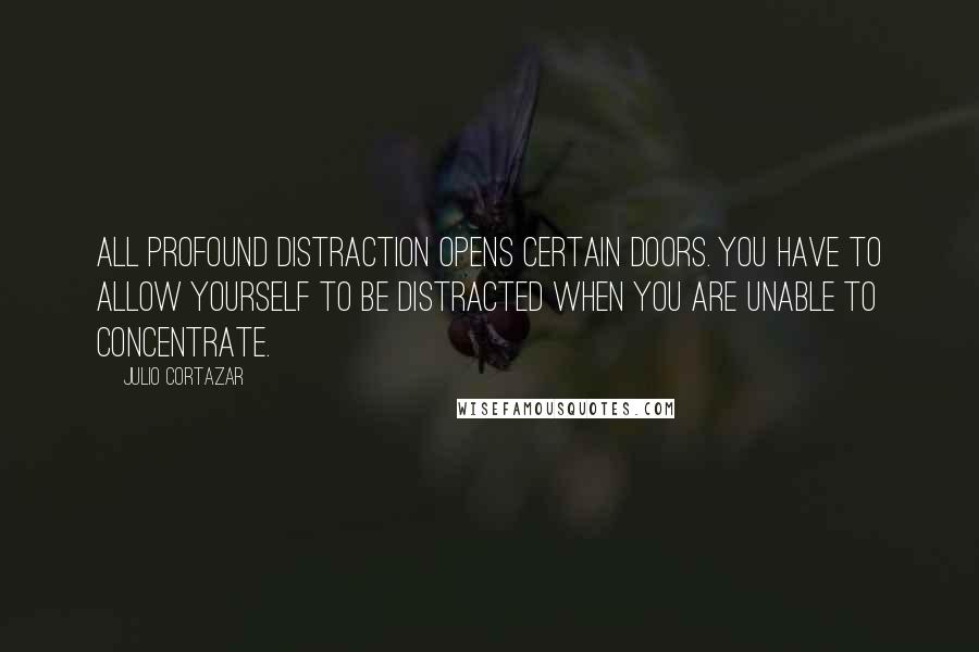 Julio Cortazar Quotes: All profound distraction opens certain doors. You have to allow yourself to be distracted when you are unable to concentrate.