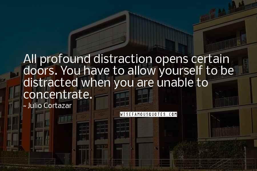 Julio Cortazar Quotes: All profound distraction opens certain doors. You have to allow yourself to be distracted when you are unable to concentrate.