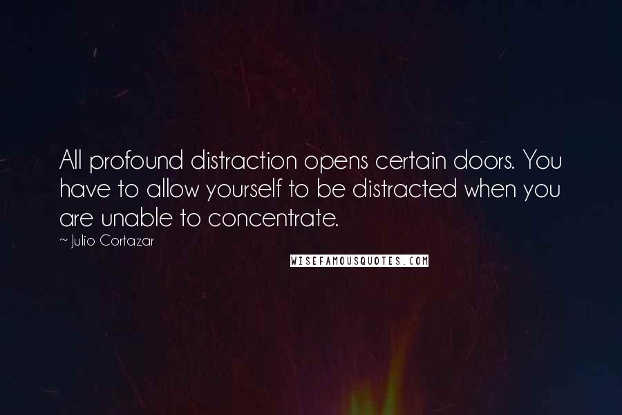 Julio Cortazar Quotes: All profound distraction opens certain doors. You have to allow yourself to be distracted when you are unable to concentrate.