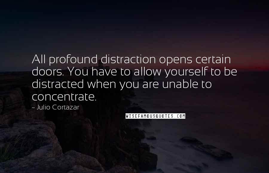 Julio Cortazar Quotes: All profound distraction opens certain doors. You have to allow yourself to be distracted when you are unable to concentrate.