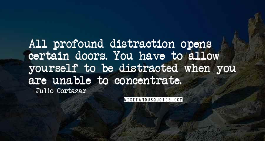 Julio Cortazar Quotes: All profound distraction opens certain doors. You have to allow yourself to be distracted when you are unable to concentrate.