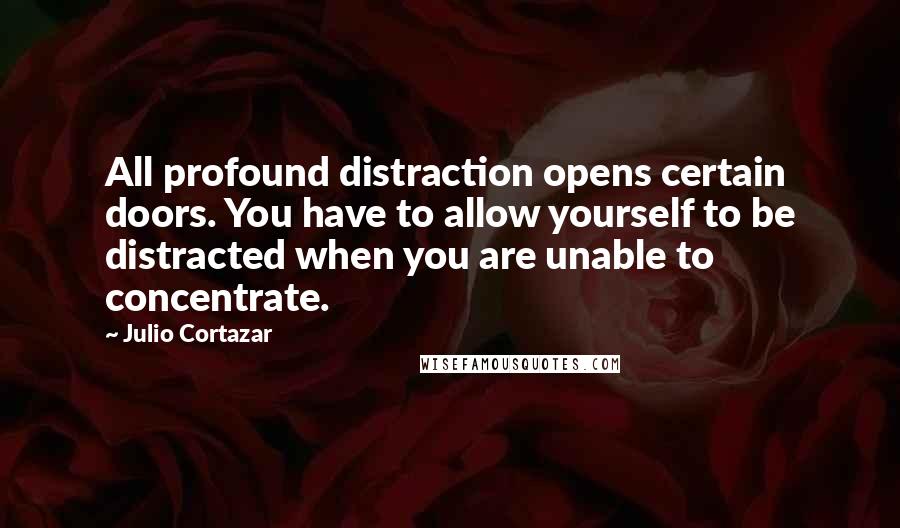 Julio Cortazar Quotes: All profound distraction opens certain doors. You have to allow yourself to be distracted when you are unable to concentrate.