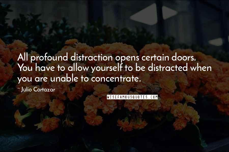 Julio Cortazar Quotes: All profound distraction opens certain doors. You have to allow yourself to be distracted when you are unable to concentrate.