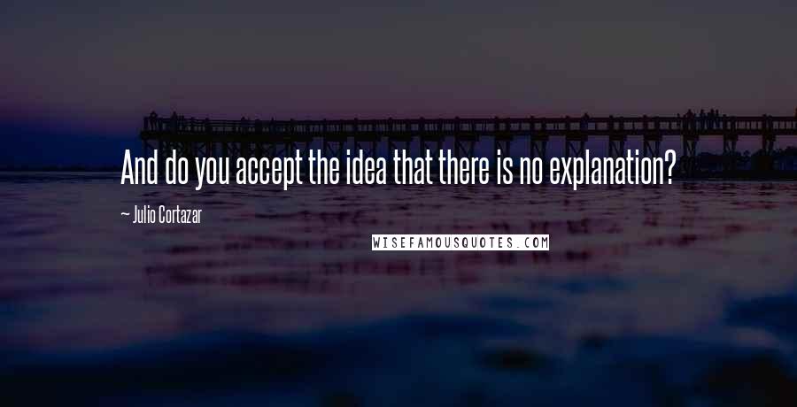 Julio Cortazar Quotes: And do you accept the idea that there is no explanation?