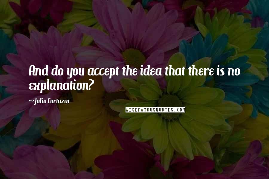 Julio Cortazar Quotes: And do you accept the idea that there is no explanation?