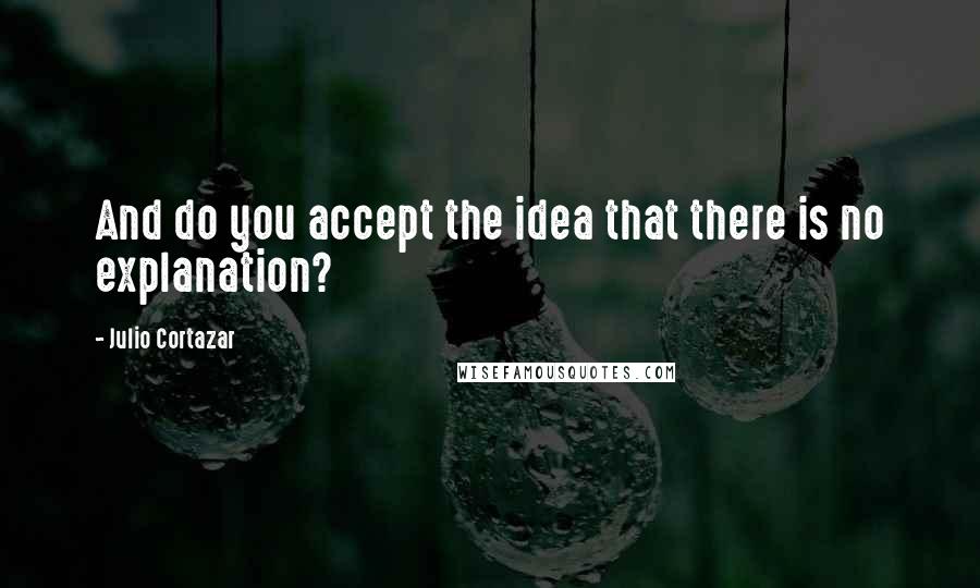 Julio Cortazar Quotes: And do you accept the idea that there is no explanation?