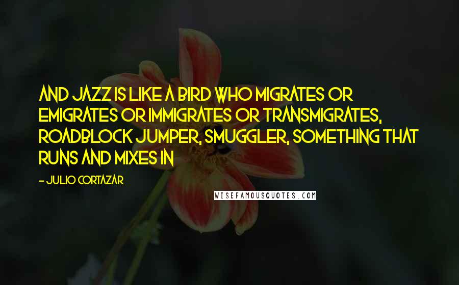 Julio Cortazar Quotes: And jazz is like a bird who migrates or emigrates or immigrates or transmigrates, roadblock jumper, smuggler, something that runs and mixes in