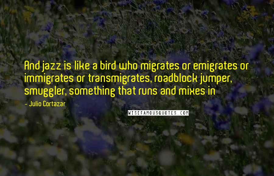 Julio Cortazar Quotes: And jazz is like a bird who migrates or emigrates or immigrates or transmigrates, roadblock jumper, smuggler, something that runs and mixes in