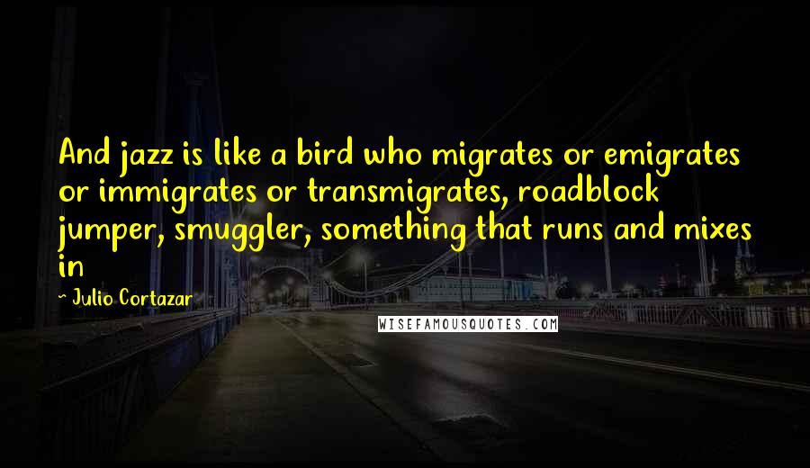 Julio Cortazar Quotes: And jazz is like a bird who migrates or emigrates or immigrates or transmigrates, roadblock jumper, smuggler, something that runs and mixes in