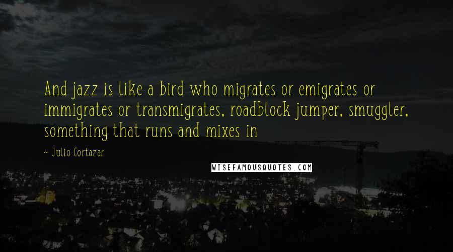 Julio Cortazar Quotes: And jazz is like a bird who migrates or emigrates or immigrates or transmigrates, roadblock jumper, smuggler, something that runs and mixes in