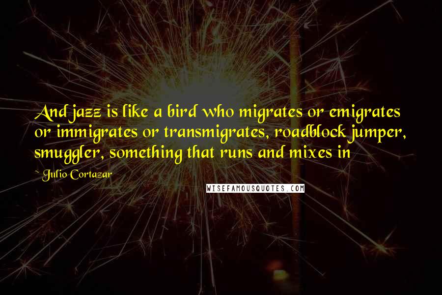 Julio Cortazar Quotes: And jazz is like a bird who migrates or emigrates or immigrates or transmigrates, roadblock jumper, smuggler, something that runs and mixes in