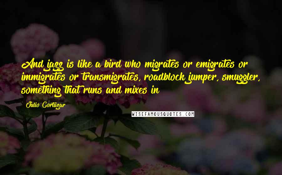 Julio Cortazar Quotes: And jazz is like a bird who migrates or emigrates or immigrates or transmigrates, roadblock jumper, smuggler, something that runs and mixes in