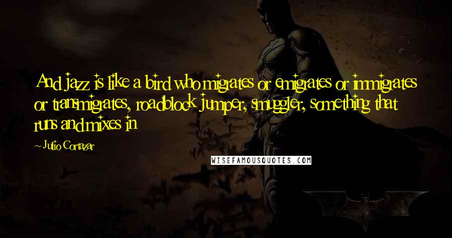 Julio Cortazar Quotes: And jazz is like a bird who migrates or emigrates or immigrates or transmigrates, roadblock jumper, smuggler, something that runs and mixes in